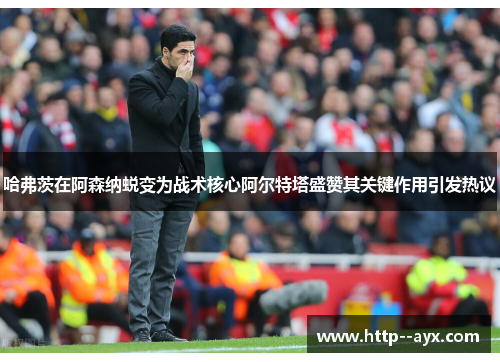 哈弗茨在阿森纳蜕变为战术核心阿尔特塔盛赞其关键作用引发热议