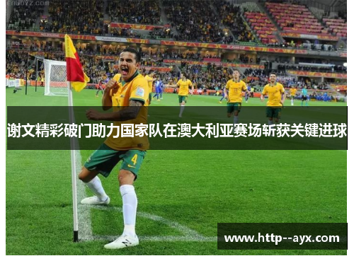 谢文精彩破门助力国家队在澳大利亚赛场斩获关键进球